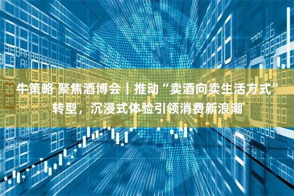 牛策略 聚焦酒博会｜推动“卖酒向卖生活方式”转型，沉浸式体验引领消费新浪潮