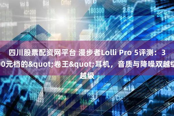 四川股票配资网平台 漫步者Lolli Pro 5评测：300元档的"卷王"耳机，音质与降噪双越级