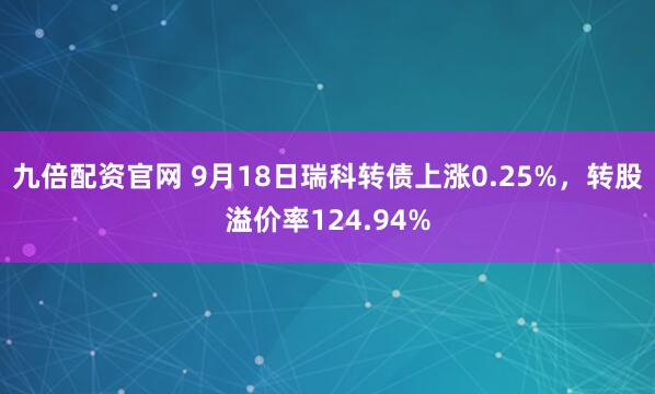 九倍配资官网 9月18日瑞科转债上涨0.25%，转股溢价率124.94%