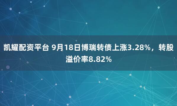 凯耀配资平台 9月18日博瑞转债上涨3.28%，转股溢价率8.82%