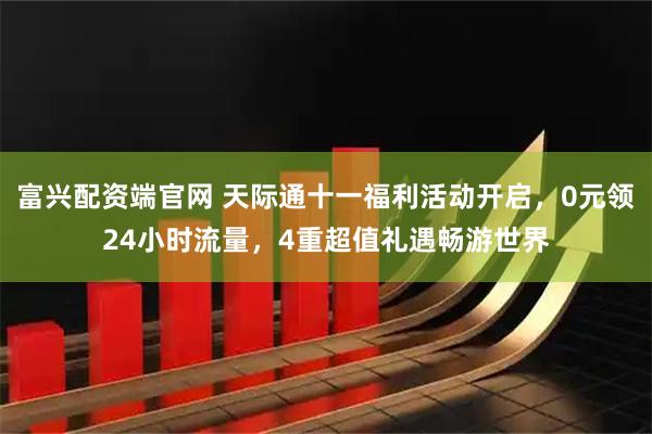 富兴配资端官网 天际通十一福利活动开启，0元领24小时流量，4重超值礼遇畅游世界