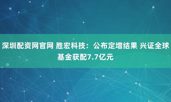 深圳配资网官网 胜宏科技：公布定增结果 兴证全球基金获配7.7亿元