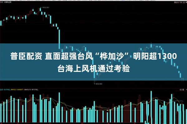 普臣配资 直面超强台风“桦加沙” 明阳超1300台海上风机通过考验