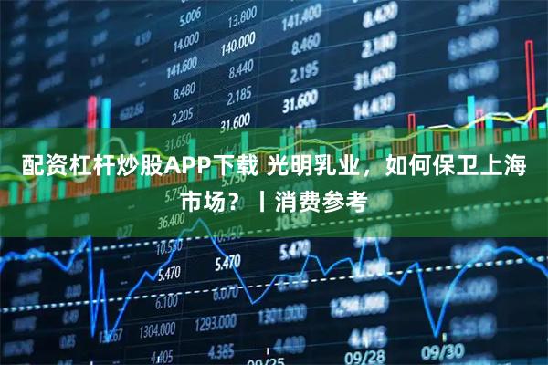 配资杠杆炒股APP下载 光明乳业，如何保卫上海市场？丨消费参考