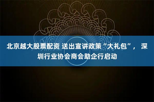 北京越大股票配资 送出宣讲政策“大礼包”， 深圳行业协会商会助企行启动