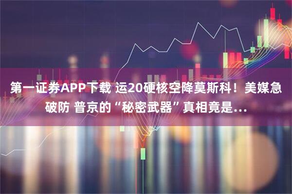 第一证券APP下载 运20硬核空降莫斯科！美媒急破防 普京的“秘密武器”真相竟是…