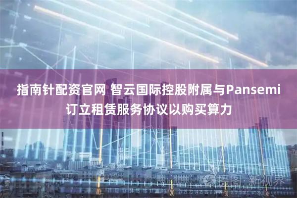 指南针配资官网 智云国际控股附属与Pansemi订立租赁服务协议以购买算力