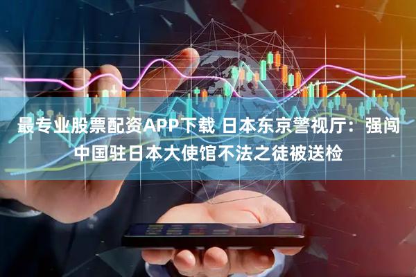 最专业股票配资APP下载 日本东京警视厅：强闯中国驻日本大使馆不法之徒被送检