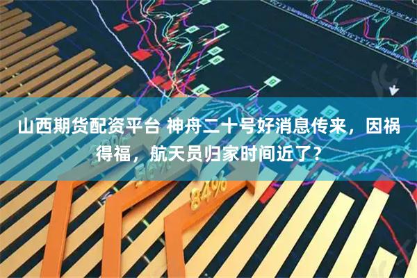 山西期货配资平台 神舟二十号好消息传来，因祸得福，航天员归家时间近了？