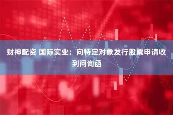 财神配资 国际实业：向特定对象发行股票申请收到问询函