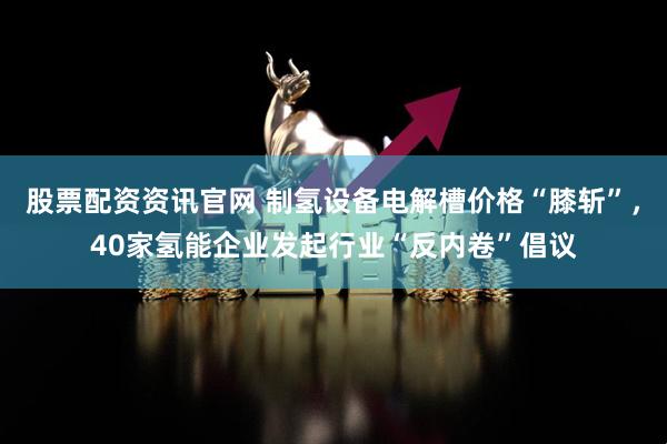 股票配资资讯官网 制氢设备电解槽价格“膝斩”，40家氢能企业发起行业“反内卷”倡议