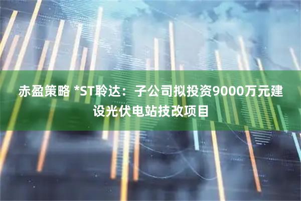 赤盈策略 *ST聆达：子公司拟投资9000万元建设光伏电站技改项目