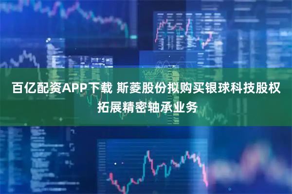 百亿配资APP下载 斯菱股份拟购买银球科技股权 拓展精密轴承业务
