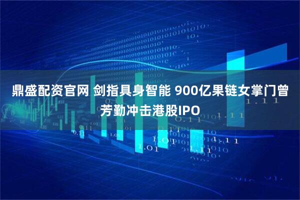 鼎盛配资官网 剑指具身智能 900亿果链女掌门曾芳勤冲击港股IPO