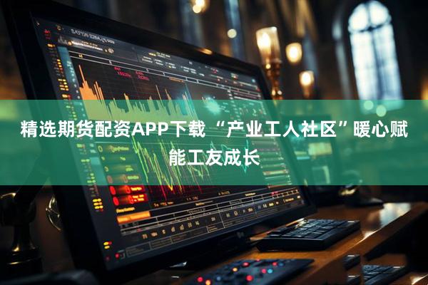 精选期货配资APP下载 “产业工人社区”暖心赋能工友成长