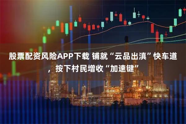 股票配资风险APP下载 铺就“云品出滇”快车道，按下村民增收“加速键”