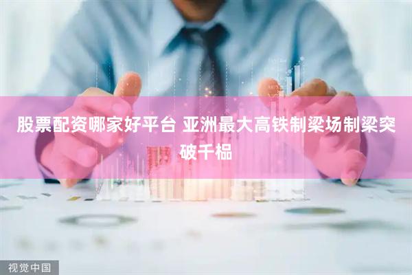 股票配资哪家好平台 亚洲最大高铁制梁场制梁突破千榀
