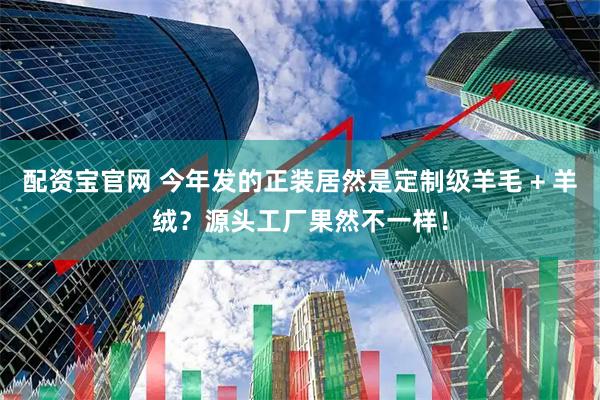 配资宝官网 今年发的正装居然是定制级羊毛 + 羊绒？源头工厂果然不一样！