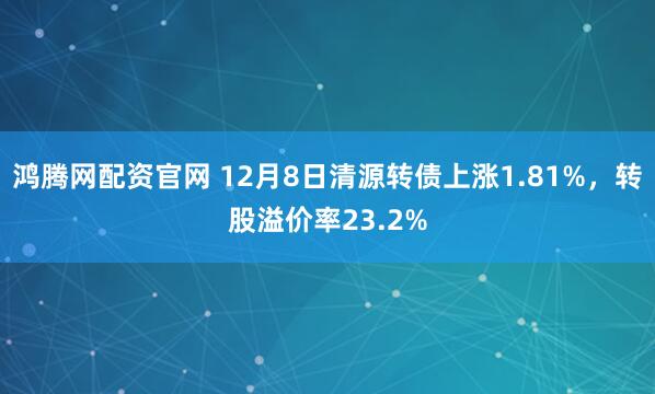 鸿腾网配资官网 12月8日清源转债上涨1.81%，转股溢价率23.2%