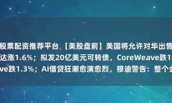股票配资推荐平台 【美股盘前】美国将允许对华出售H200芯片，英伟达涨1.6%；拟发20亿美元可转债，CoreWeave跌1.3%；AI借贷狂潮愈演愈烈，穆迪警告：整个金融体系面临风险