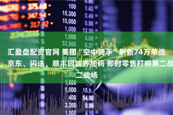 汇盈盘配资官网 美团“空中骑手”刷新74万单战绩，京东、闪送、顺丰同城齐加码 即时零售打响第二战场