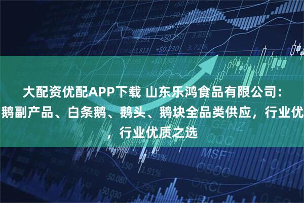 大配资优配APP下载 山东乐鸿食品有限公司：鹅掌、鹅副产品、白条鹅、鹅头、鹅块全品类供应，行业优质之选