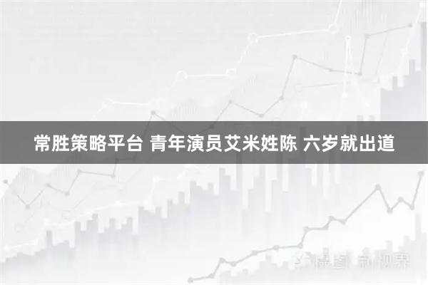 常胜策略平台 青年演员艾米姓陈 六岁就出道