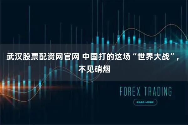 武汉股票配资网官网 中国打的这场“世界大战”, 不见硝烟