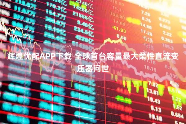 辉煌优配APP下载 全球首台容量最大柔性直流变压器问世