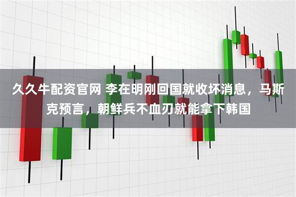 久久牛配资官网 李在明刚回国就收坏消息，马斯克预言，朝鲜兵不血刃就能拿下韩国