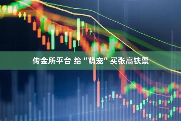 传金所平台 给“萌宠”买张高铁票