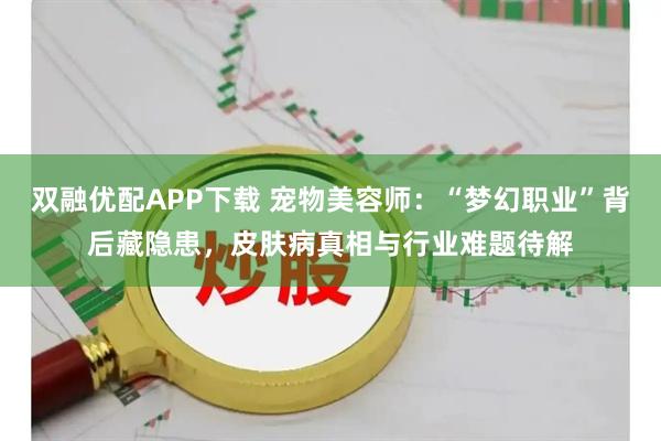 双融优配APP下载 宠物美容师：“梦幻职业”背后藏隐患，皮肤病真相与行业难题待解