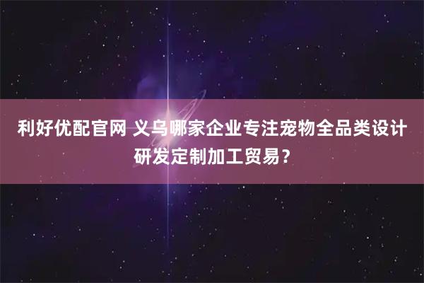 利好优配官网 义乌哪家企业专注宠物全品类设计研发定制加工贸易？