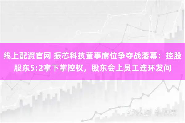 线上配资官网 振芯科技董事席位争夺战落幕：控股股东5:2拿下掌控权，股东会上员工连环发问