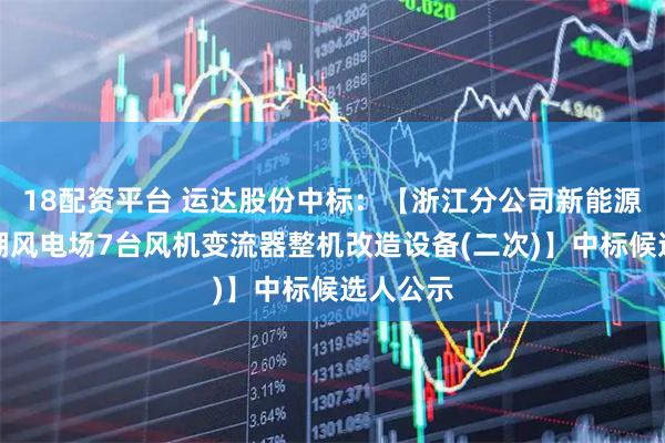 18配资平台 运达股份中标：【浙江分公司新能源公司平湖风电场7台风机变流器整机改造设备(二次)】中标候选人公示
