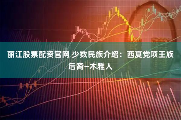 丽江股票配资官网 少数民族介绍：西夏党项王族后裔—木雅人