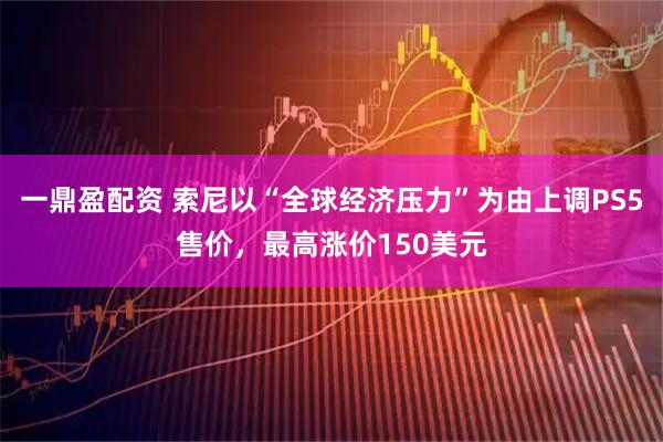 一鼎盈配资 索尼以“全球经济压力”为由上调PS5售价,最高涨价150美元