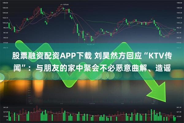股票融资配资APP下载 刘昊然方回应“KTV传闻”：与朋友的家中聚会不必恶意曲解、造谣